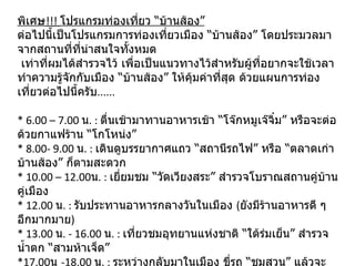 พิเศษ !!!  โปรแกรมท่องเที่ยว “บ้านส้อง” ต่อไปนี้เป็นโปรแกรมการท่องเที่ยวเมือง “บ้านส้อง” โดยประมวลมาจากสถานที่ที่น่าสนใจทั้งหมด   เท่าที่ผมได้สำรวจไว้ เพื่อเป็นแนวทางไว้สำหรับผู้ที่อยากจะใช้เวลาทำความรู้จักกับเมือง “บ้านส้อง” ให้คุ้มค่าที่สุด ด้วยแผนการท่องเที่ยวต่อไปนี้ครับ ...... * 6.00 – 7.00  น . :  ตื่นเช้ามาทานอาหารเช้า “โจ๊กหมูเจ๊จิ๋ม” หรือจะต่อด้วยกาแฟร้าน “โกโหน่ง” * 8.00- 9.00  น . :  เดินดูบรรยากาศแถว “สถานีรถไฟ” หรือ “ตลาดเก่าบ้านส้อง” ก็ตามสะดวก * 10.00 – 12.00 น . :  เยี่ยมชม “วัดเวียงสระ” สำรวจโบราณสถานคู่บ้านคู่เมือง * 12.00  น . :  รับประทานอาหารกลางวันในเมือง  ( ยังมีร้านอาหารดี ๆ อีกมากมาย ) * 13.00  น . - 16.00  น . :  เที่ยวชมอุทยานแห่งชาติ “ใต้ร่มเย็น” สำรวจน้ำตก “สามห้าเจ็ด” *17.00 น  -18.00  น . :  ระหว่างกลับมาในเมือง ขี่รถ “ชมสวน” แล้วจะแวะซื้อ “ไก่ทอดป้ายอม” * 19.00  น . -  ราตรีสวัสดิ์  :  แวะซื้ออาหารเย็นที่ตลาดของกินอีกครั้ง หรือจะหาร้านรับประทานในเมือง 