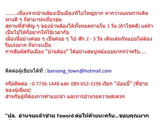 ......... เนื่องจากบ้านส้องเป็นเมืองที่ไม่ใหญ่มาก หากวางแผนการเดินทางดี ๆ ก็สามารถเที่ยวชม สถานที่สำคัญ ๆ ของบ้านส้องได้ทั้งหมดภายใน  1  วัน  ( ถ้าโชคดี )  แต่ถ้าเป็นไปได้ก็อยากให้ใช้เวลากับ เมืองนี้อย่างค่อย ๆ เป็นค่อย ๆ ไป สัก  2 - 3  วัน เดินเล่นกันแบบไม่ต้องรีบเร่งมาก ก็น่าจะเป็น การสัมผัสกับเมือง “บ้านส้อง” ได้อย่างสมบูรณ์แบบมากกว่าครับ ..... ติดต่อผู้เขียนได้ที่  :  [email_address] หรือติดต่อ  : 0-7736-1448  และ  089-652-3196  เรียก “บ๊อบบี้”  ( พี่ชายของผู้เขียน ) สำหรับผู้ที่ต้องการคำแนะนำ และการอำนวยความสะดวก     " ปล .   อ่านจบแล้วช่วย  Foword  ต่อให้ด้วยนะครับ ... ขอบคุณมากครับ "  