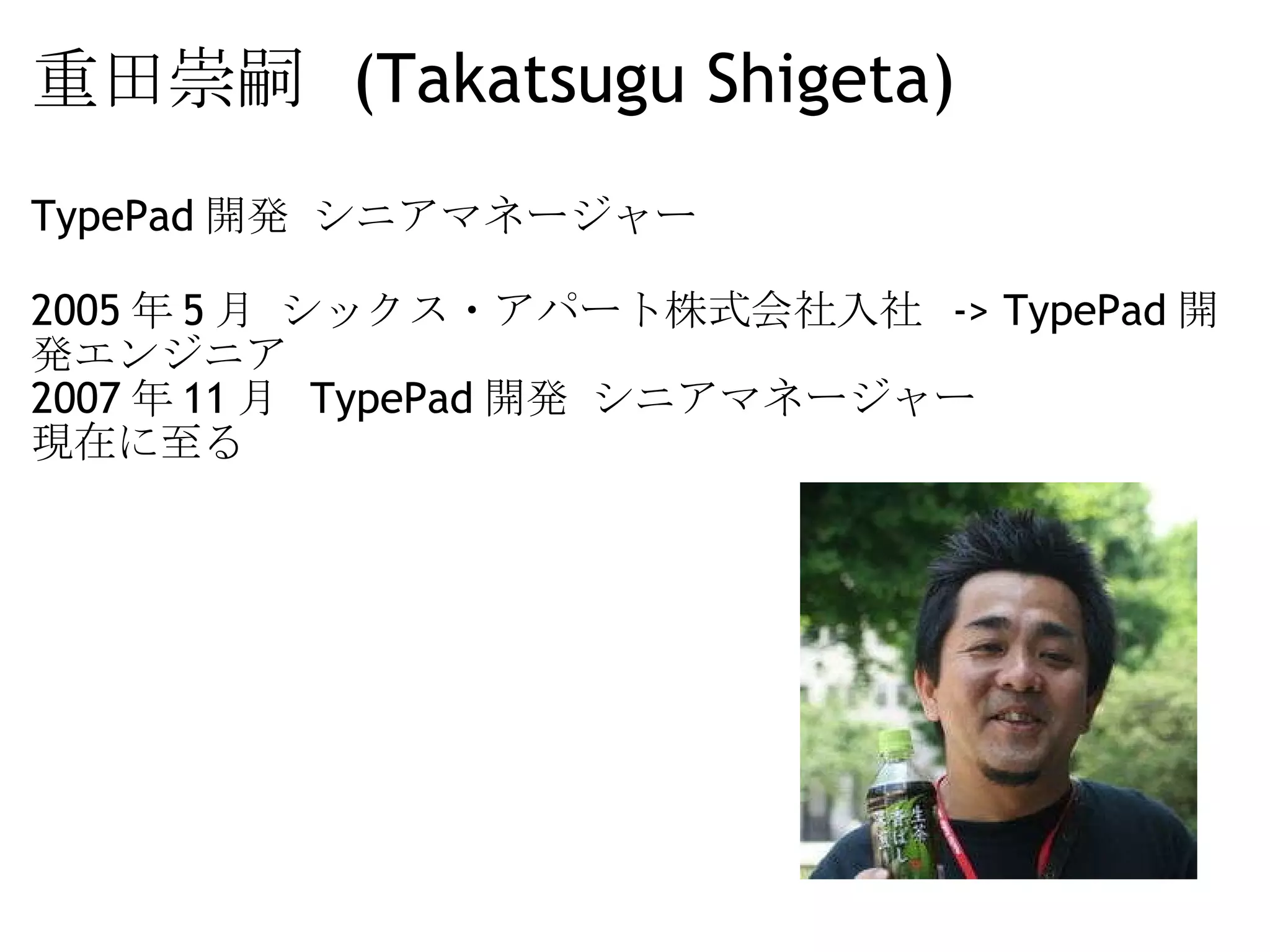 重田崇嗣  (Takatsugu Shigeta) TypePad 開発 シニアマネージャー 2005 年 5 月 シックス・アパート株式会社入社  -> TypePad 開発エンジニア 2007 年 11 月  TypePad 開発 シニアマネージャー 現在に至る  