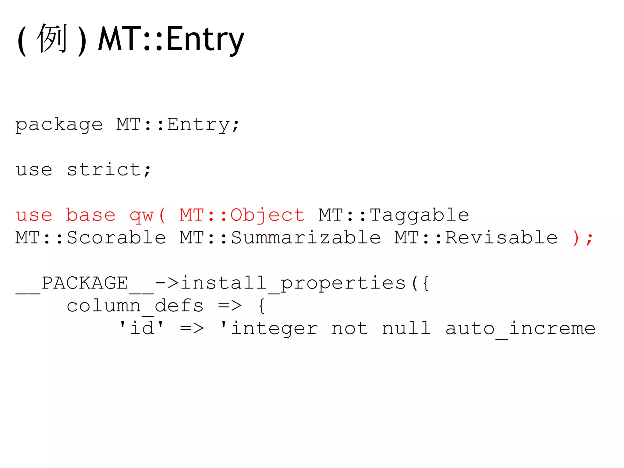 ( 例 ) MT::Entry package MT::Entry; use strict; use base qw( MT::Object  MT::Taggable MT::Scorable MT::Summarizable MT::Revisable  ); __PACKAGE__->install_properties({     column_defs => {         'id' => 'integer not null auto_increme 