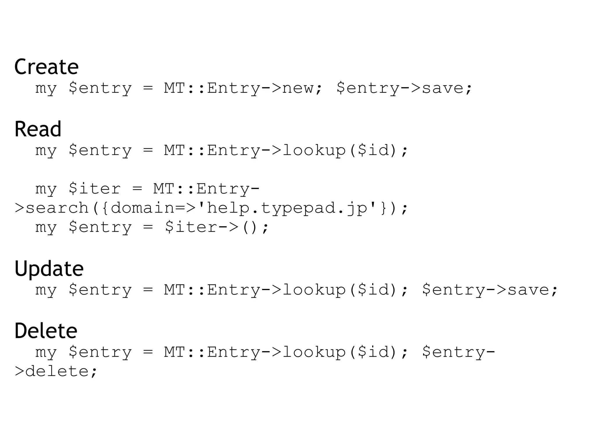 Create    my $entry = MT::Entry->new; $entry->save; Read    my $entry = MT::Entry->lookup($id);      my $iter = MT::Entry->search({domain=>'help.typepad.jp'});    my $entry = $iter->(); Update    my $entry = MT::Entry->lookup($id); $entry->save;  Delete    my $entry = MT::Entry->lookup($id); $entry->delete; 
