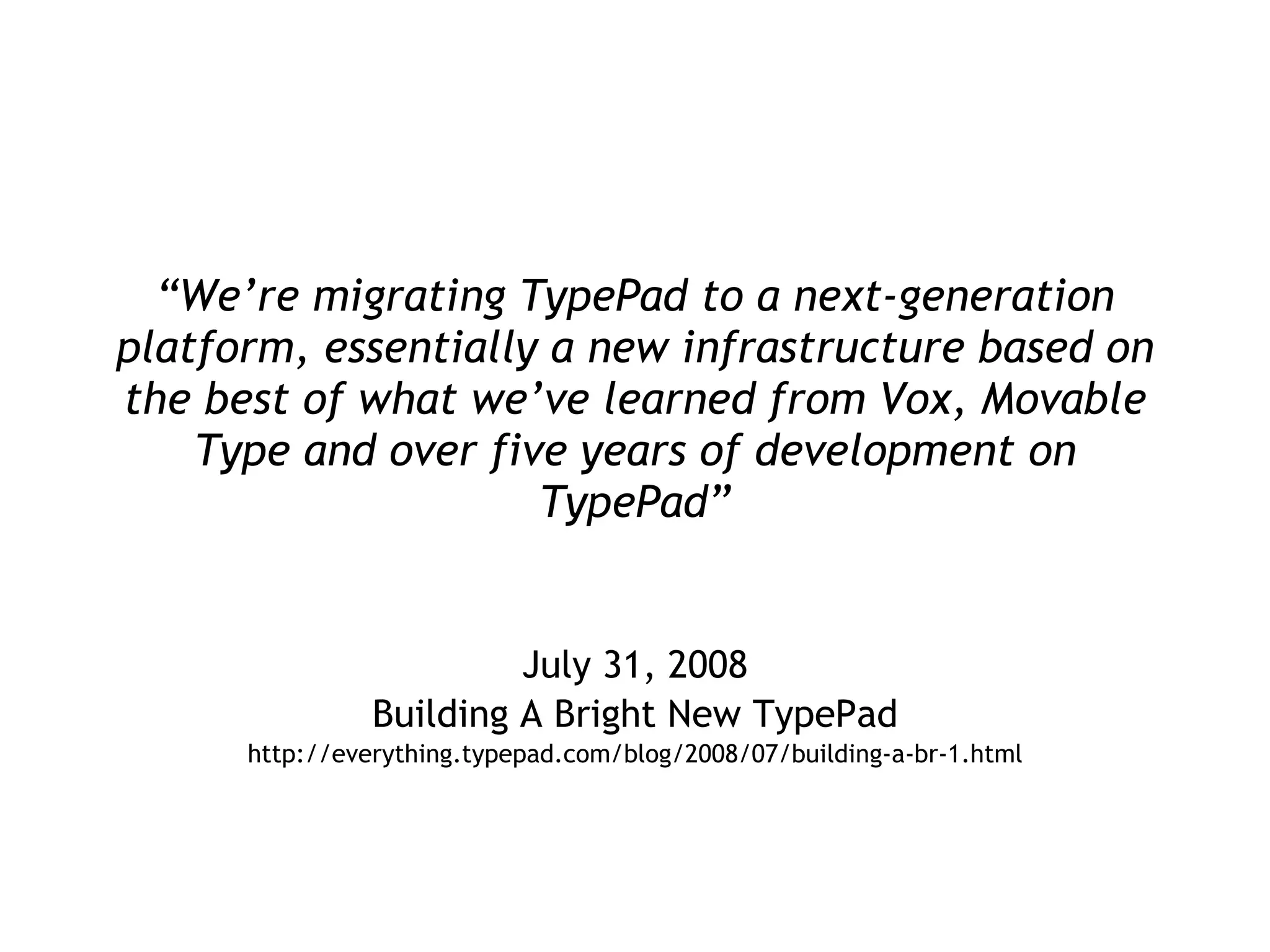 “ We’re migrating TypePad to a next-generation platform, essentially a new infrastructure based on the best of what we’ve learned from Vox, Movable Type and over five years of development on TypePad” July 31, 2008 Building A Bright New TypePad http://everything.typepad.com/blog/2008/07/building-a-br-1.html 