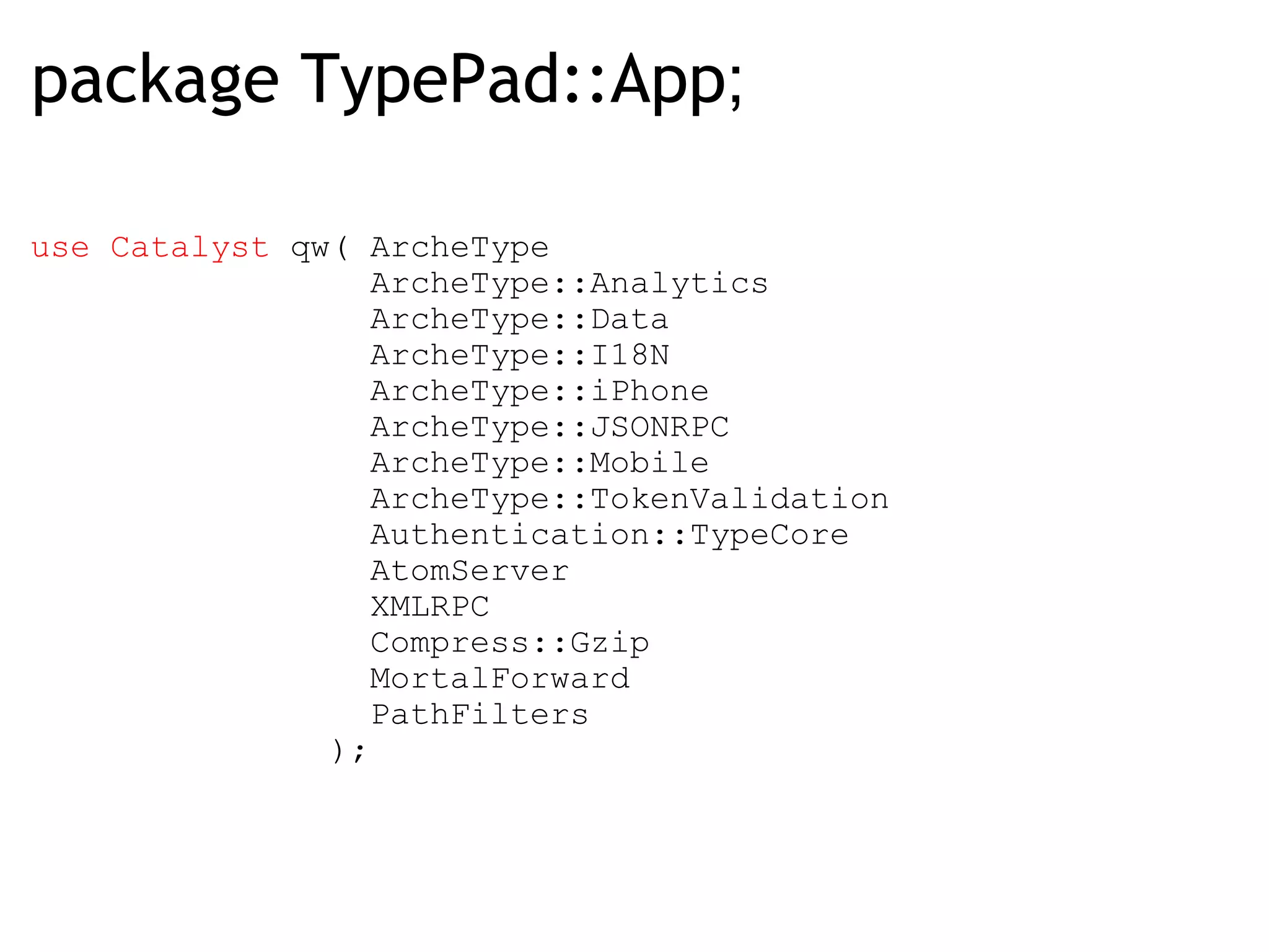 package TypePad::App ; use Catalyst  qw( ArcheType                  ArcheType::Analytics                  ArcheType::Data                  ArcheType::I18N                  ArcheType::iPhone                  ArcheType::JSONRPC                  ArcheType::Mobile                  ArcheType::TokenValidation                  Authentication::TypeCore                  AtomServer                  XMLRPC                  Compress::Gzip                  MortalForward                  PathFilters                ); 