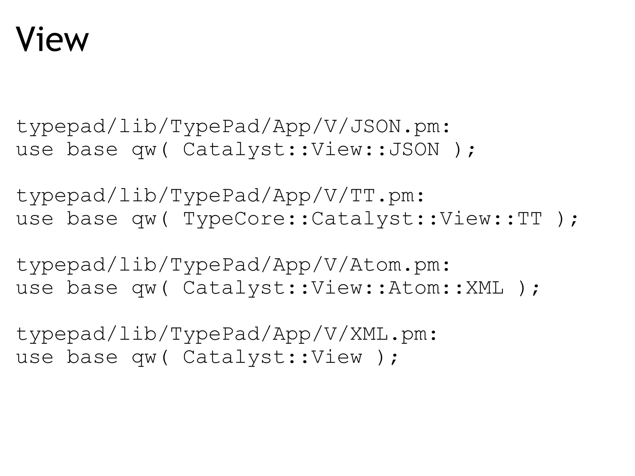 View typepad/lib/TypePad/App/V/JSON.pm: use base qw( Catalyst::View::JSON ); typepad/lib/TypePad/App/V/TT.pm: use base qw( TypeCore::Catalyst::View::TT ); typepad/lib/TypePad/App/V/Atom.pm: use base qw( Catalyst::View::Atom::XML );   typepad/lib/TypePad/App/V/XML.pm: use base qw( Catalyst::View ); 