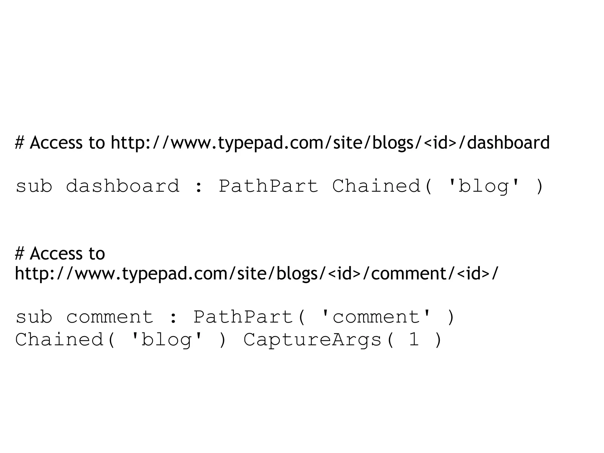   # Access to http://www.typepad.com/site/blogs/<id>/dashboard sub dashboard : PathPart Chained( 'blog' )  # Access to http://www.typepad.com/site/blogs/<id>/comment/<id>/ sub comment : PathPart( 'comment' ) Chained( 'blog' ) CaptureArgs( 1 ) 