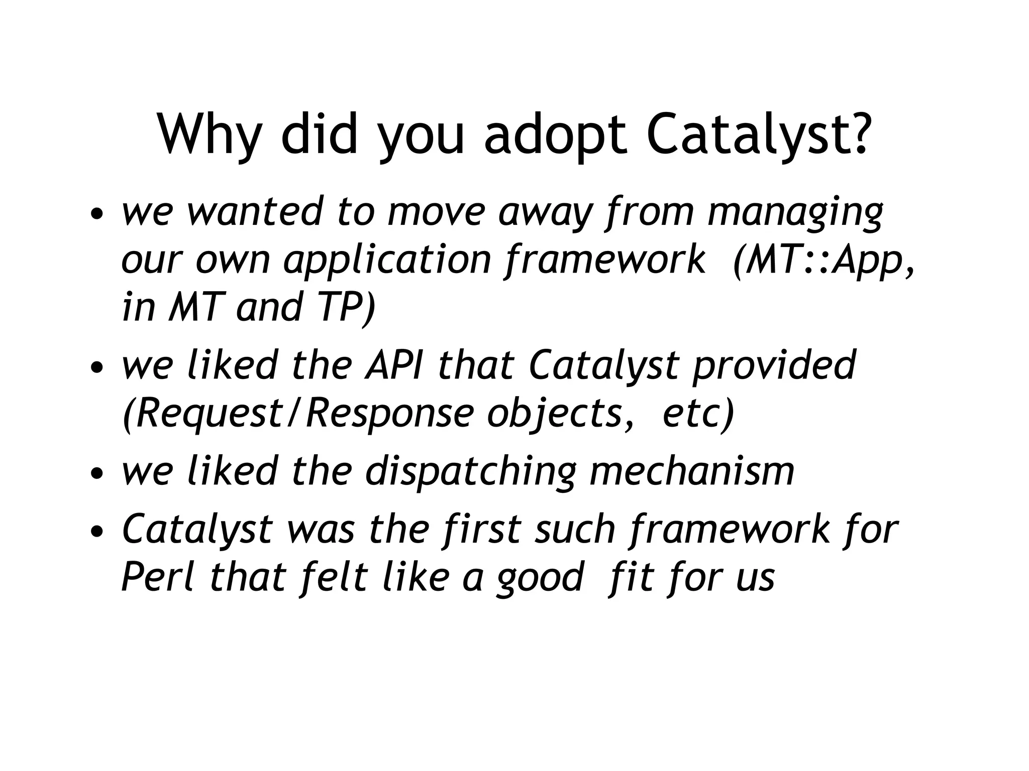 Why did you adopt Catalyst? we wanted to move away from managing our own application framework  (MT::App, in MT and TP) we liked the API that Catalyst provided (Request/Response objects,  etc) we liked the dispatching mechanism Catalyst was the first such framework for Perl that felt like a good  fit for us 