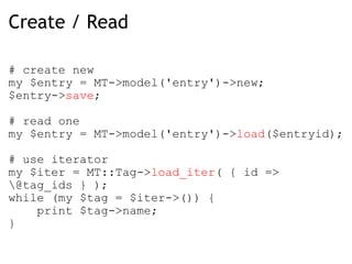 Create / Read # create new  my $entry = MT->model('entry')->new; $entry-> save ; # read one my $entry = MT->model('entry')-> load ($entryid); # use iterator my $iter = MT::Tag-> load_iter ( { id => \@tag_ids } ); while (my $tag = $iter->()) {      print $tag->name;  } 