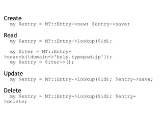 Create    my $entry = MT::Entry->new; $entry->save; Read    my $entry = MT::Entry->lookup($id);      my $iter = MT::Entry->search({domain=>'help.typepad.jp'});    my $entry = $iter->(); Update    my $entry = MT::Entry->lookup($id); $entry->save;  Delete    my $entry = MT::Entry->lookup($id); $entry->delete; 