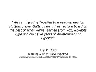 “ We’re migrating TypePad to a next-generation platform, essentially a new infrastructure based on the best of what we’ve learned from Vox, Movable Type and over five years of development on TypePad” July 31, 2008 Building A Bright New TypePad http://everything.typepad.com/blog/2008/07/building-a-br-1.html 