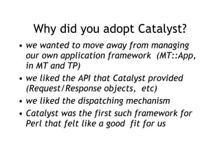 Why did you adopt Catalyst? we wanted to move away from managing our own application framework  (MT::App, in MT and TP) we liked the API that Catalyst provided (Request/Response objects,  etc) we liked the dispatching mechanism Catalyst was the first such framework for Perl that felt like a good  fit for us 