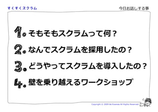 今日お話しする事




そもそもスクラムって何？

なんでスクラムを採用したの？

どうやってスクラムを導入したの？

壁を乗り越えるワークショップ

        Copyright © 2009 Aki Enomoto All Rights Reserved.
 