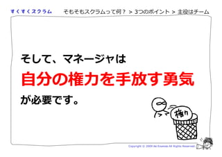 そもそもスクラムって何？ > 3つのポイント > 主役はチーム




そして、マネージャは

自分の勻 を手 す 勴
が必要です。



                 Copyright © 2009 Aki Enomoto All Rights Reserved.
 