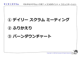 そもそもスクラムって何？ > 3つのポイント > コミュニケーション




① デイリー スクラム ミーティング

② ふりかえり

③ バーンダウンチャート



                   Copyright © 2009 Aki Enomoto All Rights Reserved.
 