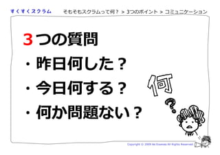 そもそもスクラムって何？ > 3つのポイント > コミュニケーション




３つの質問
・昨日何した？
・今日何する？
・何か問題ない？
                 Copyright © 2009 Aki Enomoto All Rights Reserved.
 