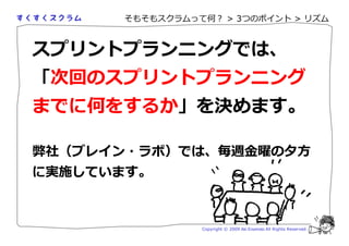 そもそもスクラムって何？ > 3つのポイント > リズム



スプリントプランニングでは、
「次回のスプリントプランニング
までに何をするか」を決めます。

弊社（ブレイン・ラボ）では、 週                               の 方
に実施しています。



                Copyright © 2009 Aki Enomoto All Rights Reserved.
 