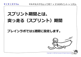 そもそもスクラムって何？ > 3つのポイント > リズム




スプリント期間とは、
突っ走る（スプリント）期間

ブレインラボでは1週間に設定します。




                 Copyright © 2009 Aki Enomoto All Rights Reserved.
 