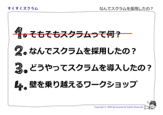 なんでスクラムを採用したの？




そもそもスクラムって何？

なんでスクラムを採用したの？

どうやってスクラムを導入したの？

壁を乗り越えるワークショップ

        Copyright © 2009 Aki Enomoto All Rights Reserved.
 