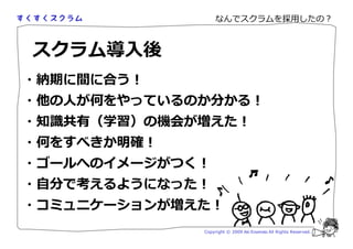 なんでスクラムを採用したの？



スクラム導入後
・納期に間に合う！
・他の人が何をやっているのか分かる！
・知 厗卻（学習）の務会が増えた！
・何をすべきか明確！
・ゴールへのイメージがつく！
・自分で考えるようになった！
・コミュニケーションが増えた！
             Copyright © 2009 Aki Enomoto All Rights Reserved.
 