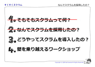なんでスクラムを採用したの？




そもそもスクラムって何？

なんでスクラムを採用したの？

どうやってスクラムを導入したの？

壁を乗り越えるワークショップ

        Copyright © 2009 Aki Enomoto All Rights Reserved.
 