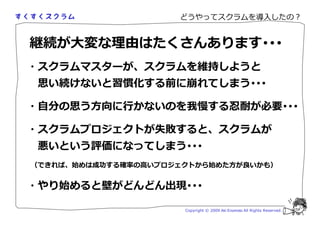 どうやってスクラムを導入したの？


継続が大変な 由はたくさんあります･･･
・スクラムマスターが、スクラムを維持しようと
 思い続けないと習慣化する前に崩れてしまう･･･

・自分の思う方向に かないのを                  する                    が必要･･･

・スクラムプロジェクトが失敗すると、スクラムが
 悪いという評価になってしまう･･･
（できれば、始めは成 する確厾の いプロジェクトから始めた方が いかも）


・やり始めると壁がどんどん出現･･･

                      Copyright © 2009 Aki Enomoto All Rights Reserved.
 