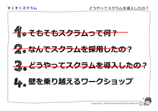 どうやってスクラムを導入したの？




そもそもスクラムって何？

なんでスクラムを採用したの？

どうやってスクラムを導入したの？

壁を乗り越えるワークショップ

        Copyright © 2009 Aki Enomoto All Rights Reserved.
 
