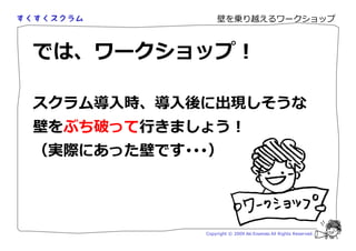 壁を乗り越えるワークショップ



では、ワークショップ！

スクラム導入時、導入後に出現しそうな
壁をぶち破って きましょう！
（実際にあった壁です･･･）




            Copyright © 2009 Aki Enomoto All Rights Reserved.
 