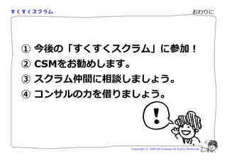 おわりに




① 今後の「すくすくスクラム」に参加！
② CSMをお勧めします。
③ スクラム仲間に相談しましょう。
④ コン ルの を りましょう。




            Copyright © 2009 Aki Enomoto All Rights Reserved.
 