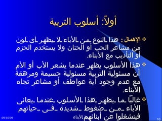 أولاً :  أسلوب التربية الإهمال :   هذا النوع من الأباء لا يظهر أى لون من مشاعر الحب أو الحنان ولا يستخدم الحزم أو التأديب مع الأبناء . هذا الأسلوب يظهر عندما يشعر الأب أو الأم أن مسئولية التربية مسئولية جسيمة ومرهقة مع عدم وجود أية عواطف أو مشاعر تجاه الأبناء . غالباً ما يظهر هذا الأسلوب عندما يعانى الأباء من ضغوط شديدة فى حياتهم فينشغلوا عن أبنائهم . الأبناء فى هذه الحالات يكونوا ضحية لإهمال أبائهم .  
