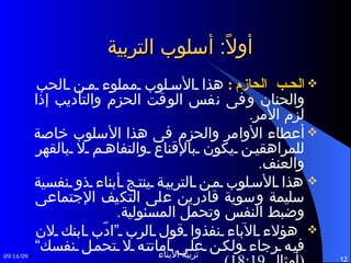 أولاً :  أسلوب التربية الحب الحازم :   هذا الأسلوب مملوء من الحب والحنان وفى نفس الوقت الحزم والتأديب إذا لزم الأمر . أعطاء الأوامر والحزم فى هذا الأسلوب خاصة للمراهقين يكون بالإقناع والتفاهم لا بالقهر والعنف .  هذا الأسلوب من التربية ينتج أبناء ذو نفسية سليمة وسوية قادرين على التكيف الإجتماعى وضبط النفس وتحمل المسئولية . هؤلاء الآباء نفذوا قول الرب ”ادّب ابنك لان فيه رجاء ولكن على اماتته لا تحمل نفسك“  ( أمثال  18:19). 