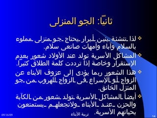 ثانياً :  الجو المنزلى لذا تنشئة بنين أبرار يحتاج جو منزلى مملوء بالسلام وآباء وأمهات صانعى سلام . المشاكل الأسرية تولد عند الأولاد شعور بعدم الإستقرار وخاصة إذا ترددت كلمة الطلاق كثيراً . هذا الشعور ربما يؤدى إلى عزوف الأبناء عن الزواج أو الإسراع فى الزواج للهروب من جو المنزل الخانق . أيضأ المشاكل الأسرية تولد شعور من الكآبة والحزن عند الأبناء ولاتجعلهم يستمتعون بحياتهم الأسرية . 