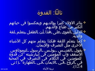ثالثاً :  القدوة  يتأثر الأولاد كثيراً بوالديهم ويعكسوا فى حياتهم الكثير من طباع والديهم . الدليل القوى على هذا أن الطفل يتعلم لغة والديه . كما يتعلم اللغة هكذا يتعلم منهم كل الأشياء الأخرى مثل التصرف والإيمان . يقول القديس بولس الرسول لتيموثاوس الأسقف وأب المؤمنين فى إيبارشيته ”كن قدوة للمؤمنين في الكلام في التصرف في المحبة في الروح في الايمان في الطهارة“  (1 تى  12:4). 