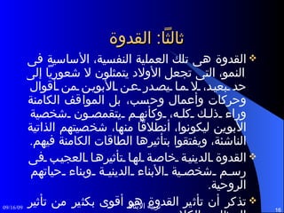 ثالثاً :  القدوة القدوة هى تلك العملية النفسية، الأساسية فى النمو، التى تجعل الأولاد يتمثلون لا شعورياً إلى حد بعيد، لا ما يصدر عن الأبوين من أقوال وحركات وأعمال وحسب، بل المواقف الكامنة وراء ذلك كله، وكأنهم يتقمصون شخصية الأبوين ليكونوا، أنطلاقاً منها، شخصيتهم الذاتية الناشئة، ويفتقوا بتأثيرها الطاقات الكامنة فيهم . القدوة الدينية خاصة لها تأثيرها العجيب فى رسم شخصية الأبناء الدينية وبناء حياتهم الروحية . تذكر أن تأثير القدوة هو أقوى بكثير من تأثير العظات والكلام . 