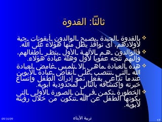 ثالثاً :  القدوة بالقدوة الجيدة يصبح الوالدون أيقونات حية لأولادهم، أى نوافذ يطل منها هؤلاء على الله . فالوالدون هم الآلهة الأول بنظر أطفالهم، وإليهم تتجه عفوياً لأول وهلة عبادة هؤلاء . هذه العبادة ماهى إلا تلمس غامض لعبادة الله التى تنتصب على أنقاض عبادة الأبوين عندما تداعى بفعل نمو إدراك الطفل وإتساع خبرته وإكتشافه بالتالى لمحدودية أبويه . الخطورة تكمن فى أن الصورة الأولى التى يكونها الطفل عن الله تتكون من خلال رؤيته لأبويه . 