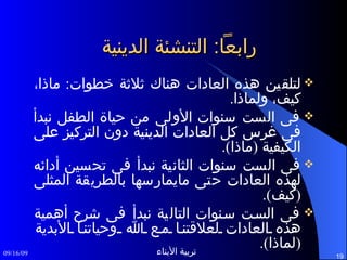 رابعاً :  التنشئة الدينية لتلقين هذه العادات هناك ثلاثة خطوات :  ماذا، كيف، ولماذا . فى الست سنوات الأولى من حياة الطفل نبدأ فى غرس كل العادات الدينية دون التركيز على الكيفية  ( ماذا ). فى الست سنوات الثانية نبدأ فى تحسين أدائه لهذه العادات حتى مايمارسها بالطريقة المثلى  ( كيف ). فى الست سنوات التالية نبدأ فى شرح أهمية هذه العادات لعلاقتنا مع الله وحياتنا الأبدية  ( لماذا ). 