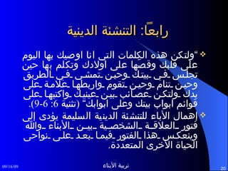 رابعاً :  التنشئة الدينية ” ولتكن هذه الكلمات التي انا اوصيك بها اليوم على قلبك وقصّها على اولادك وتكلم بها حين تجلس في بيتك وحين تمشي في الطريق وحين تنام وحين تقوم واربطها علامة على يدك ولتكن عصائب بين عينيك واكتبها على قوائم ابواب بيتك وعلى ابوابك“  ( تثنية  6: 6-9). إهمال الأباء للتنشئة الدينية السليمة يؤدى إلى فتور العلاقة الشخصية بين الأبناء والله وينعكس هذا الفتور فيما بعد على نواحى الحياة الأخرى المتعددة . 