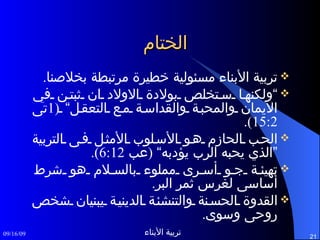 الختام تربية الأبناء مسئولية خطيرة مرتبطة بخلاصنا . ” ولكنها ستخلص بولادة الاولاد ان ثبتن في الايمان والمحبة والقداسة مع التعقل“  (1 تى  15:2).  الحب الحازم هو الأسلوب الأمثل فى التربية ”الذي يحبه الرب يؤدبه“  ( عب  6:12). تهيئة جو أسرى مملوء بالسلام هو شرط أساسى لغرس ثمر البر . القدوة الحسنة والتنشئة الدينية يبنيان شخص روحى وسوى . 