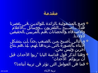 مقدمة ومع المشغولية الزائدة للوالدين فى عصرنا هذا، أصبح التلفزيون ووسائل الأعلام والأصدقاء والحضانات هم المربيين الحقيقين لأولادنا . وبالتالى أصبح من الصعب جداً أن يتشكل الأبناء بالصورة التى نريدها لهم، إذ هم نتاج آخرين وليس نحن . وهنا أتذكر قول قداسة البابا ”ربوا الأحداث قبل أن يربوكم   الأحداث“ فما هى العوامل التى تؤثر فى تربية أبناءنا؟ 