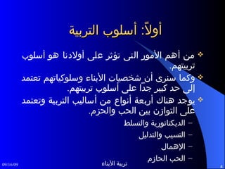 أولاً :  أسلوب التربية من أهم الأمور التى تؤثر على أولادنا هو أسلوب تربيتهم . وكما سنرى أن شخصيات الأبناء وسلوكياتهم تعتمد إلى حد كبير جداً على أسلوب تربيتهم .  يوجد هناك أربعة أنواع من أساليب التربية وتعتمد على التوازن بين الحب والحزم . الديكتاتورية والتسلط التسيب والتدليل الإهمال الحب الحازم 