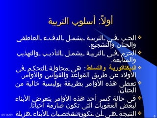 أولاً :  أسلوب التربية الحب فى التربية يشمل الدفء العاطفى والحنان والتشجيع . الحزم فى التربية يشمل التأديب والتهذيب والمتابعة . الديكتاتورية والتسلط :  هى محاولة التحكم فى الأولاد عن طريق القواعد والقوانين والأوامر . تعطى هذه الأوامر بطريقة بوليسية خالية من الحنان . فى حالة كسر أحد هذه الأوامر يتعرض الأبناء لبعض العقوبات التى تكون صارمة أحياناً . النتيجة هى أن تكون شخصيات الأبناء هزيلة وإعتمادية . 