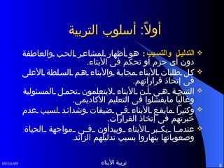 أولاً :  أسلوب التربية التدليل والتسيب :  هو أظهار لمشاعر الحب والعاطفة دون أى حزم أو تحكم فى الأبناء . كل طلبات الأبناء مجابة والأبناء هم السلطة الأعلى فى إتخاذ قراراتهم . النتيجة هى أن الأبناء لايتعلمون تحمل المسئولية وغالباً مايفشلوا فى التعليم الأكاديمى . وكثيراً مايقع الأبناء فى ضيقات وشدائد لسبب عدم خبرتهم فى إتخاذ القرارات . عندما يكبر الأبناء ويبدأون فى مواجهة الحياة وصعوباتها ينهاروا بسبب تدليلهم الزائد .  