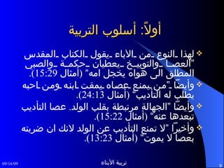 أولاً :  أسلوب التربية لهذا النوع من الأباء يقول الكتاب المقدس ”العصا والتوبيخ يعطيان حكمة والصبي المطلق الى هواه يخجل امه“  ( أمثال  15:29). وأيضاً ”من يمنع عصاه يمقت ابنه ومن احبه يطلب له التأديب“  ( أمثال  24:13). وأيضاً ”الجهالة مرتبطة بقلب الولد .  عصا التأديب تبعدها عنه“  ( أمثال  15:22). وأخيراً ”لا تمنع التأديب عن الولد لانك ان ضربته بعصا لا يموت“  ( أمثال  13:23). 