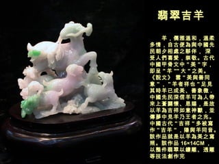 翡翠吉羊  　　羊，儒雅溫和，溫柔多情，自古便為與中國先民朝夕相處之夥伴， 深受人們喜愛，崇敬。古代中國甲骨文中 " 美 " 字，即呈 " 羊 "" 大 " 之美。 《說文》 雲 " 美與善同意 " ， " 羊者祥也 " 足見其時羊已成美、善象徵 . 中國先民深信羊可為人帶來上蒼關懷、恩賜，是故以羊為吉祥如意神獸，並傳夢中見羊乃王者之兆。中國古代 " 吉祥 " 多被寫作 " 吉羊 " ，陽與羊同音。該作品就是以羊為美之寫照。該作品 16×14CM ，以整件翡翠以鏤雕、透雕等技法創作完  