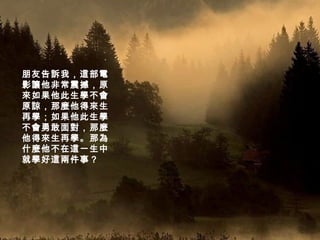 朋友告訴我，這部電影讓他非常震撼，原來如果他此生學不會原諒，那麼他得來生再學；如果他此生學不會勇敢面對，那麼他得來生再學。那為什麼他不在這一生中就學好這兩件事？   