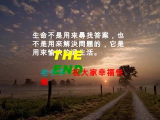 生命不是用來尋找答案，也不是用來解決問題的，它是用來愉快的過生活。  THE  END 老小子  祝大家幸福快樂 