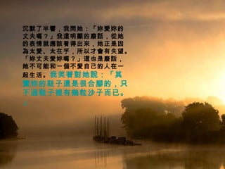 沉默了半響，我問她：「妳愛妳的丈夫嗎？」我這明顯的廢話，從她的表情就應該看得出來，她正是因為太愛、太在乎，所以才會有失望。「妳丈夫愛妳嗎？」這也是廢話，她不可能和一個不愛自己的人在一起生活。 我笑著對她說：「其實妳的鞋子還是很合腳的，只不過鞋子裡有幾粒沙子而已。」   