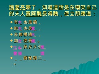 諸葛亮 聽了，知道這話是在嘲笑自己的夫人 黃阿醜 長得醜，便立即應道： 有＿也是橋， 無＿也是＿， 去掉橋邊＿， 加＿便是＿。 ＿＿吳女大小＿， ＿＿銅雀鎖二＿。 木 木 木 喬 女 嬌 江中 曹操 嬌 喬 