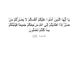 يَا أَيُّهَا الَّذِينَ آَمَنُوا عَلَيْكُمْ أَنْفُسَكُمْ لَا يَضُرُّكُمْ مَنْ ضَلَّ إِذَا اهْتَدَيْتُمْ إِلَى اللَهِ مَرْجِعُكُمْ جَمِيعًا فَيُنَبِّئُكُمْ بِمَا كُنْتُمْ تَعْمَلُونَ 105   المائدة  