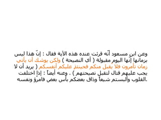 وعن ابن مسعود أنّه قرئت عنده هذه الآية فقال  :  إنّ هذا ليس بزمانها إنّها اليوم مقبولة  (  أي النصيحة  )  ولكن يوشك أن يأتي زمان تأمرون فلا يُقبل منكم فحينئذٍ عليكم أنفسكم  (  يريد أن لا يجب عليهم قتال لتقبل نصيحتهم  ) .  وعنه أيضاً  :  إذا اختلفت القلوب وألبستم شيعاً وذاق بعضكم بأس بعض فامرُؤ ونفسه  .  