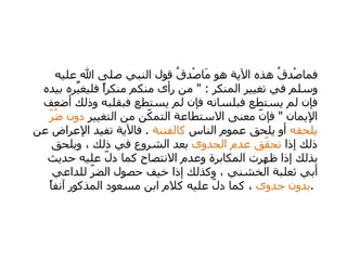   فماصْدقُ هذه الآية هو مَاصْدقُ قول النبي صلى الله عليه وسلم في تغيير المنكر  : "  من رأى منكم منكراً فليغيِّره بيده فإن لم يستطع فبلسانه فإن لم يستطع فبقلبه وذلك أضعف الإيمان  "  فإنّ معنى الاستطاعة التمكّن من التغيير  دون ضُرّ يلحقه  أو يلحق عموم الناس  كالفتنة   .  فالآية تفيد الإعراض عن ذلك إذا  تحقّق عدم الجدوى  بعد الشروع في ذلك ، ويلحق بذلك إذا ظهرت المكابرة وعدم الانتصاح كما دلّ عليه حديث أبي ثعلبة الخشني ، وكذلك إذا خيف حصول الضرّ للداعي  بدون جدوى  ، كما دلّ عليه كلام ابن مسعود المذكور آنفاً  .  
