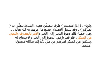 وقوله  : {  إذا اهتديتم  }  ظرف يتضمّن معنى الشرط يتعلّق ب  {  يضرّكم  } .  وقد شمل الاهتداء جميع ما أمرهم به الله تعالى  .  ومن جملة ذلك دعوة الناس إلى الخير و الأمر بالمعروف والنهي عن المنكر  ، فلو قصروا في الدعوة إلى الخير والاحتجاج له وسكتوا عن المنكر لضرّهم من ضلّ لأنّ إثم ضلاله محمول عليهم  . 